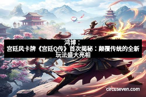 鸿博：宫廷风卡牌《宫廷Q传》首次揭秘：颠覆传统的全新玩法盛大亮相